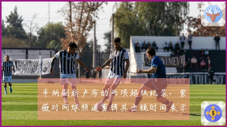 辛纳刷新卢布的两项超级纪录，紫薇对网球频道剪辑其出镜时间表示不满
